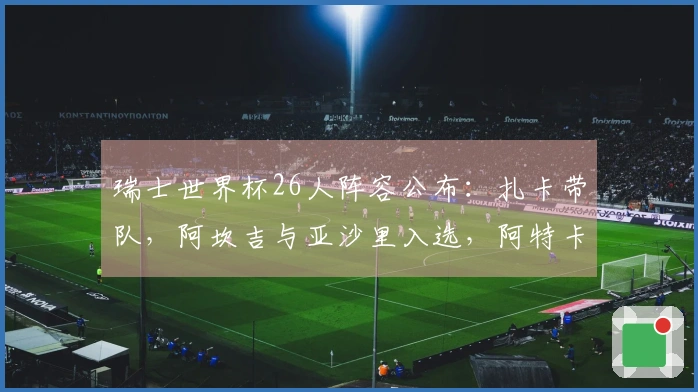 瑞士世界杯26人阵容公布：扎卡带队，阿坎吉与亚沙里入选，阿特卡梅未能入围