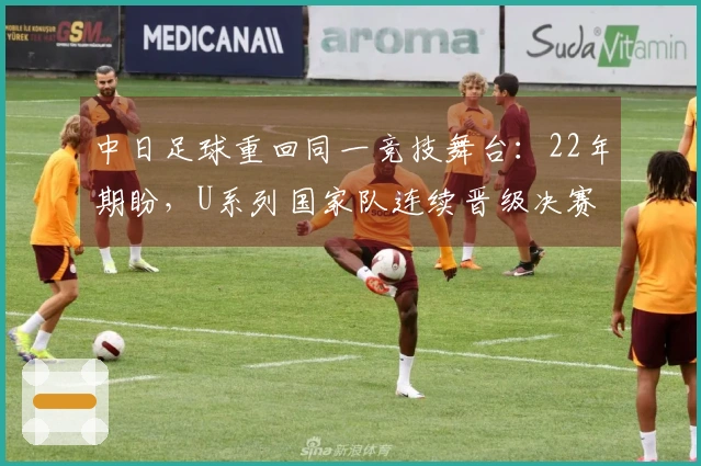 中日足球重回同一竞技舞台：22年期盼，U系列国家队连续晋级决赛